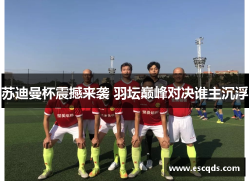 苏迪曼杯震撼来袭 羽坛巅峰对决谁主沉浮 苏迪曼杯震撼来袭 羽坛巅峰对决谁主沉浮