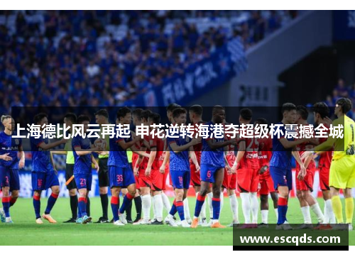 上海德比风云再起 申花逆转海港夺超级杯震撼全城 上海德比风云再起 申花逆转海港夺超级杯震撼全城
