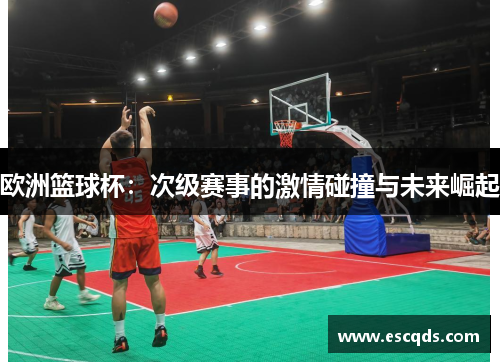 欧洲篮球杯:次级赛事的激情碰撞与未来崛起 欧洲篮球杯:次级赛事的激情碰撞与未来崛起