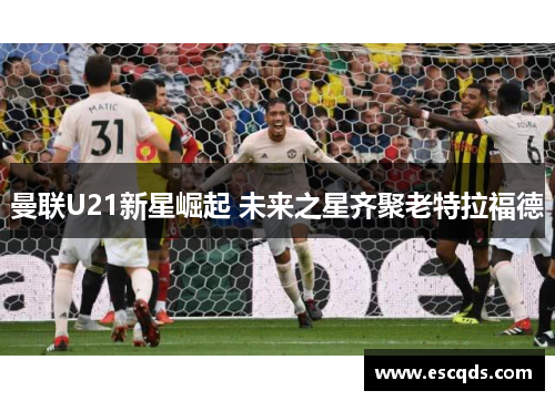 曼联U21新星崛起 未来之星齐聚老特拉福德 曼联U21新星崛起 未来之星齐聚老特拉福德